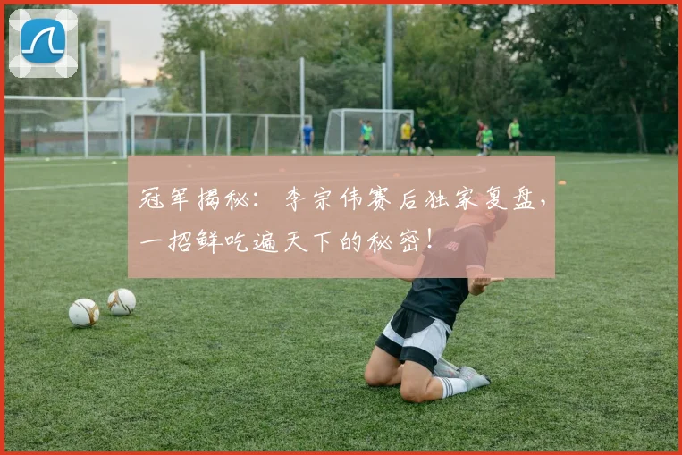 冠军揭秘:李宗伟赛后独家复盘,一招鲜吃遍天下的秘密!