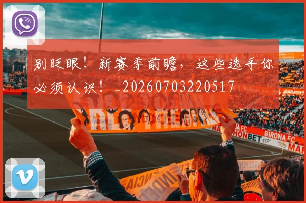 别眨眼！新赛季前瞻，这些选手你必须认识！_20260703220517