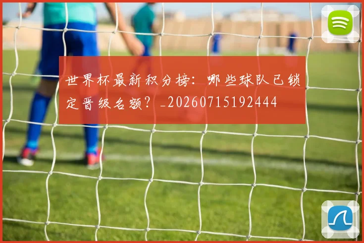 世界杯最新积分榜:哪些球队已锁定晋级名额?_20260715192444