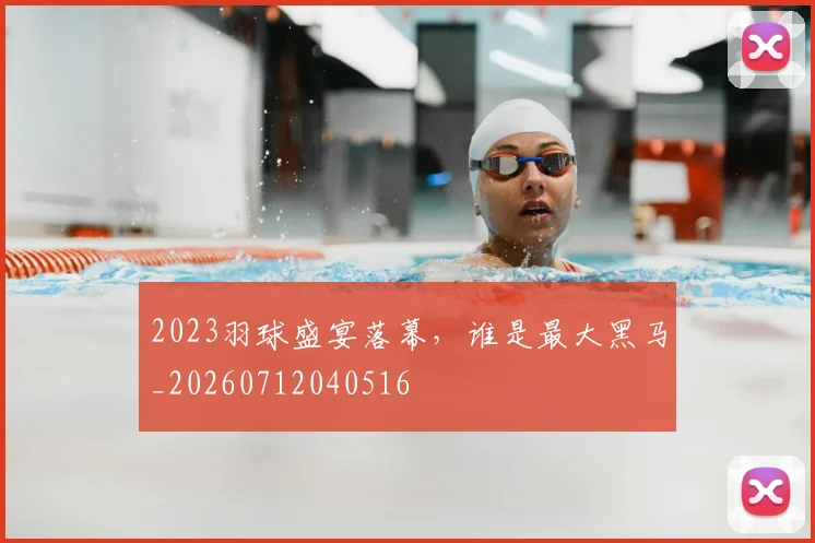 2023羽球盛宴落幕，谁是最大黑马_20260712040516