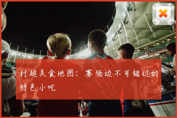 村超美食地图：赛场边不可错过的特色小吃
