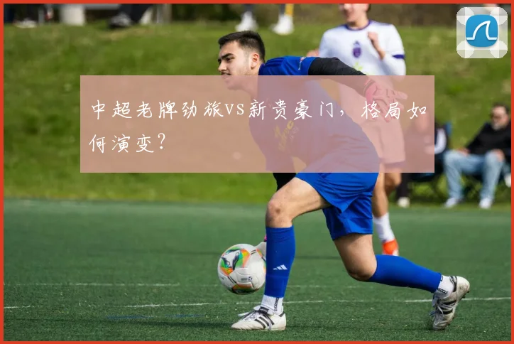 中超老牌劲旅vs新贵豪门，格局如何演变？