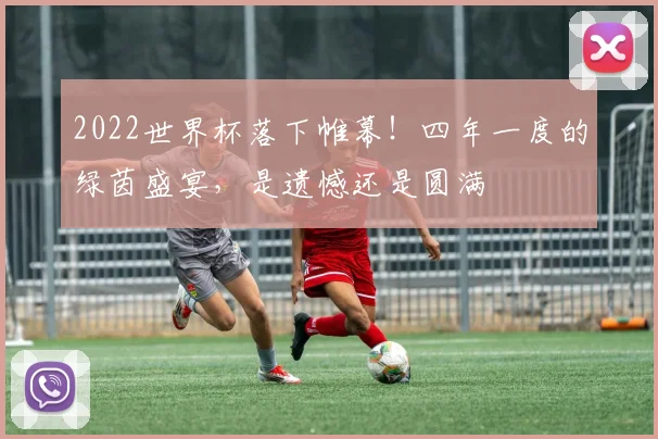 2022世界杯落下帷幕！四年一度的绿茵盛宴，是遗憾还是圆满