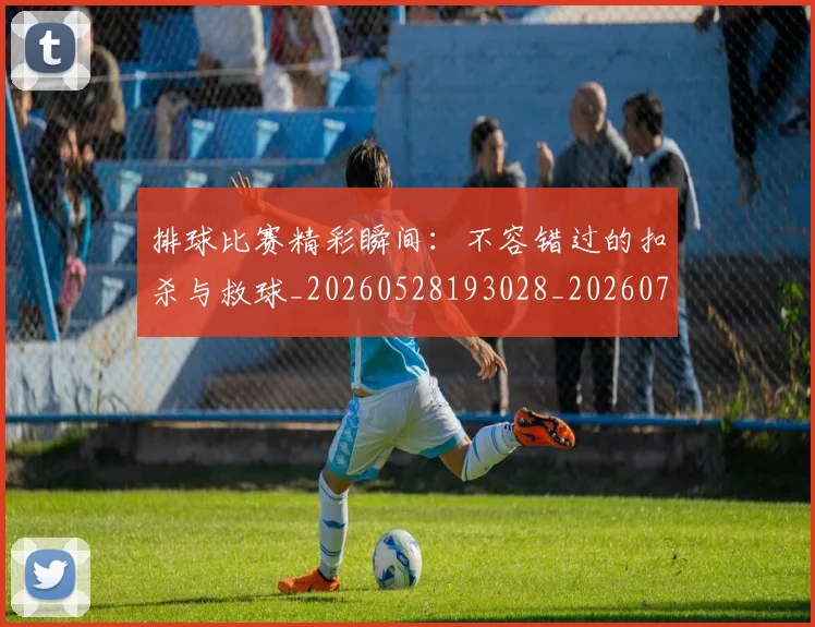 排球比赛精彩瞬间：不容错过的扣杀与救球_20260528193028_20260707015236