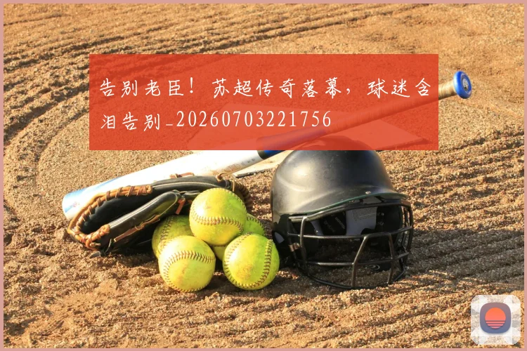 告别老臣!苏超传奇落幕,球迷含泪告别_20260703221756