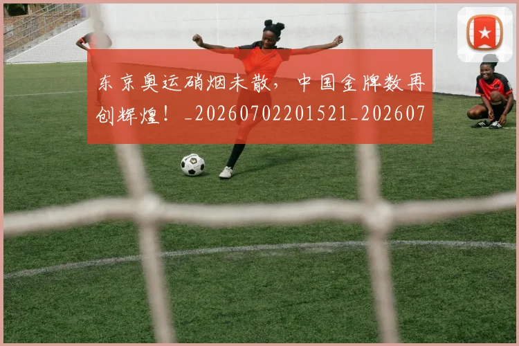 东京奥运硝烟未散，中国金牌数再创辉煌！_20260702201521_20260715193518