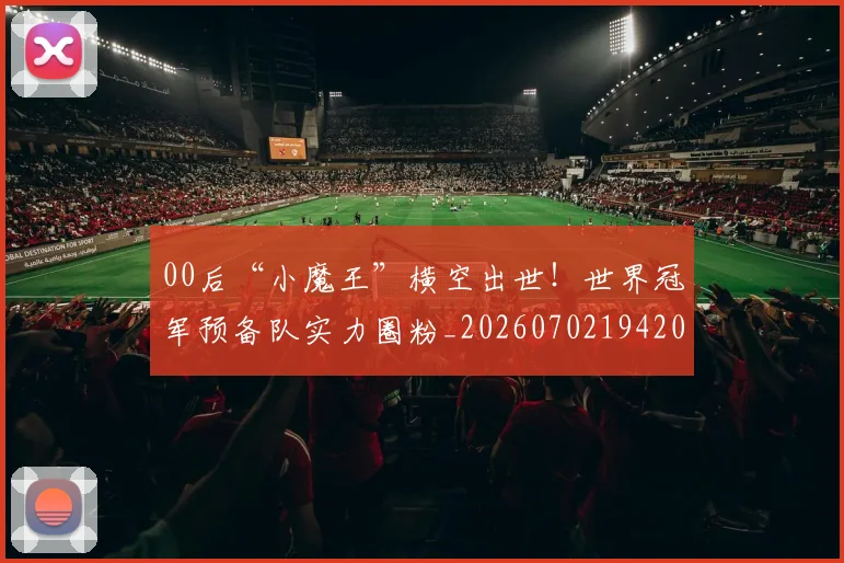 00后“小魔王”横空出世!世界冠军预备队实力圈粉_20260702194202