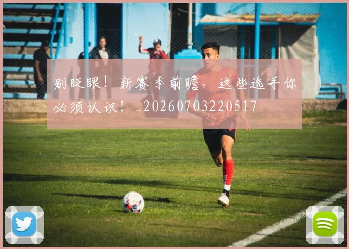 别眨眼！新赛季前瞻，这些选手你必须认识！_20260703220517