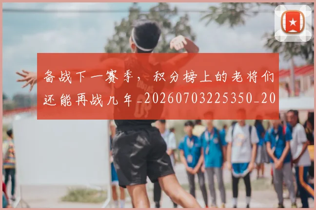 备战下一赛季,积分榜上的老将们还能再战几年_20260703225350_20260719171206
