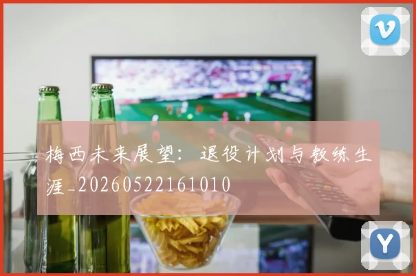 梅西未来展望:退役计划与教练生涯_20260522161010