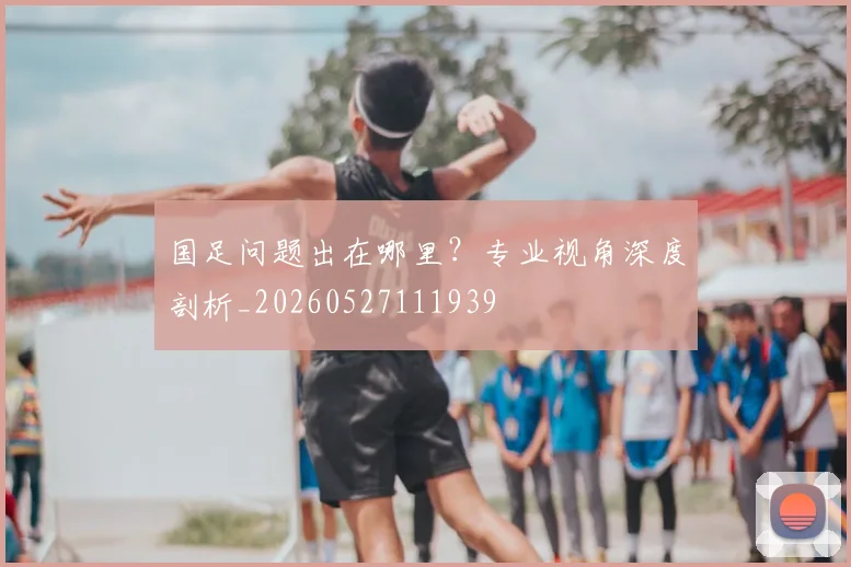 国足问题出在哪里?专业视角深度剖析_20260527111939