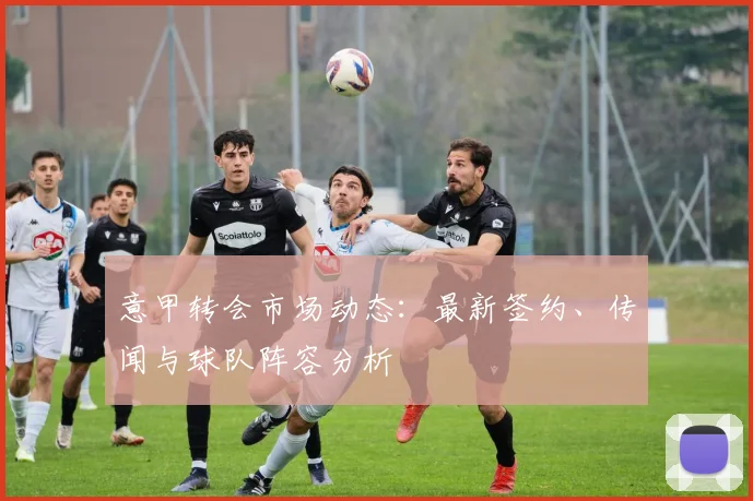 意甲转会市场动态:最新签约、传闻与球队阵容分析