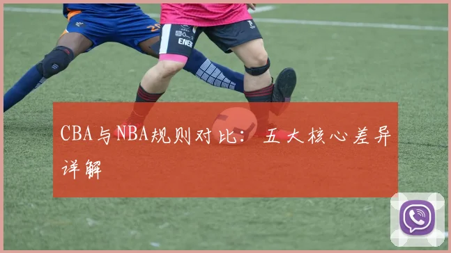 CBA与NBA规则对比：五大核心差异详解