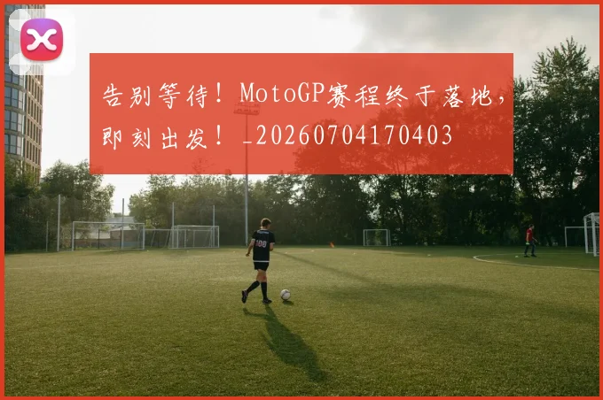 告别等待!MotoGP赛程终于落地,即刻出发!_20260704170403