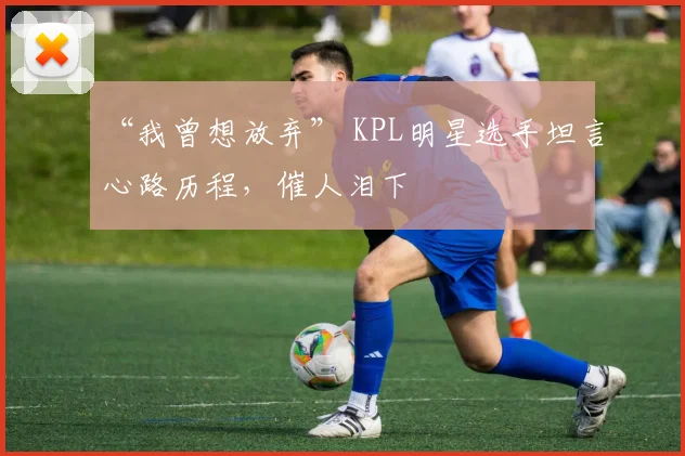“我曾想放弃” KPL明星选手坦言心路历程，催人泪下