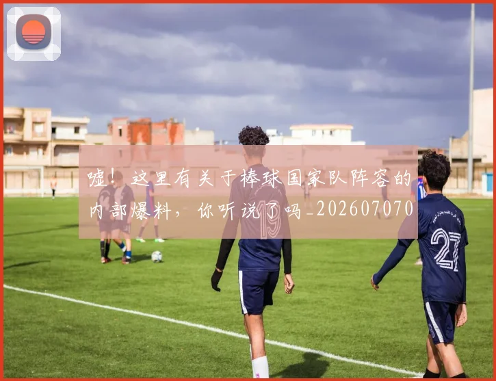 嘘！这里有关于棒球国家队阵容的内部爆料，你听说了吗_20260707012109