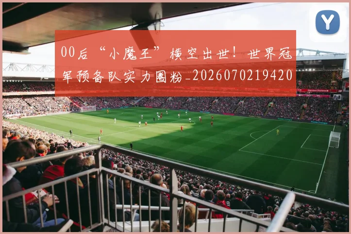 00后“小魔王”横空出世!世界冠军预备队实力圈粉_20260702194202_20260712040437