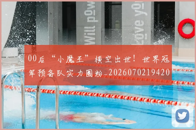 00后“小魔王”横空出世！世界冠军预备队实力圈粉_20260702194202_20260712040437