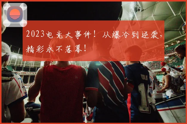 2023电竞大事件!从爆冷到逆袭,精彩永不落幕!
