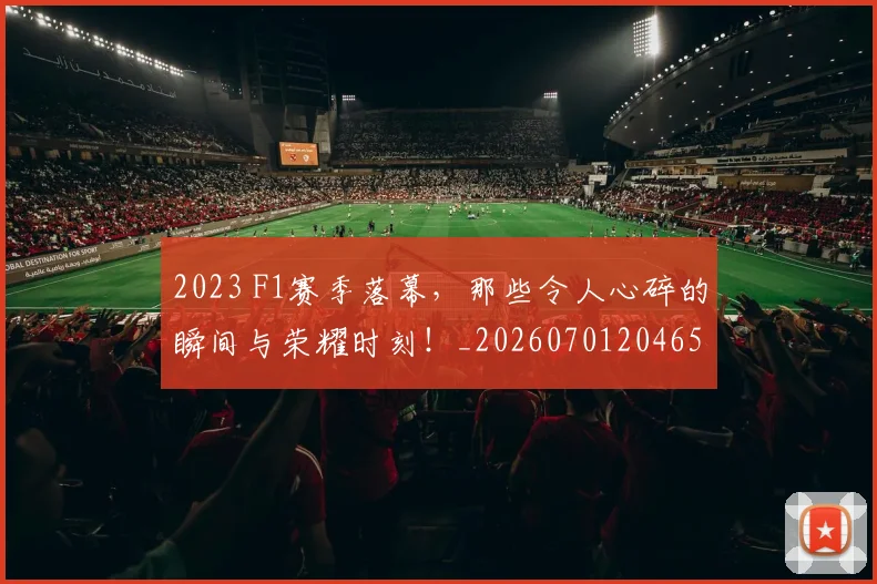 2023 F1赛季落幕，那些令人心碎的瞬间与荣耀时刻！_20260701204655_20260713213346