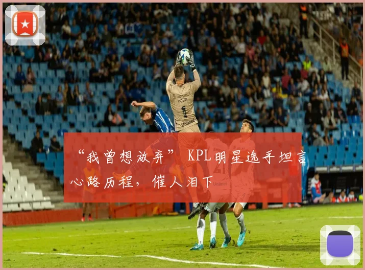 “我曾想放弃” KPL明星选手坦言心路历程，催人泪下