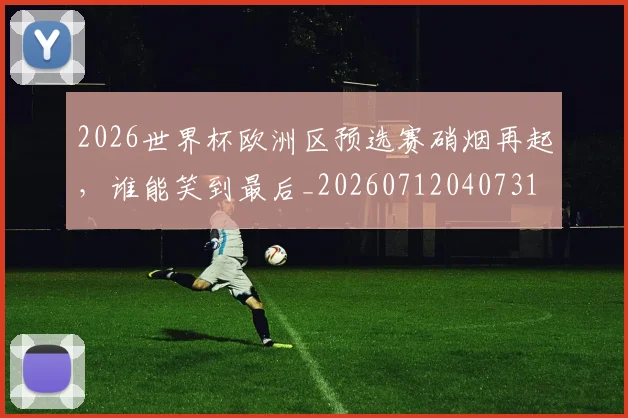 2026世界杯欧洲区预选赛硝烟再起,谁能笑到最后_20260712040731