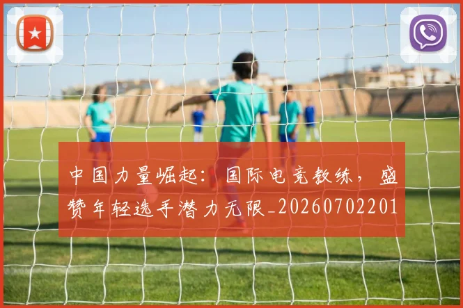 中国力量崛起:国际电竞教练,盛赞年轻选手潜力无限_20260702201632_20260715193629