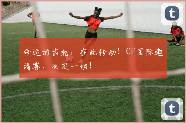 命运的齿轮，在此转动！CF国际邀请赛，决定一切！