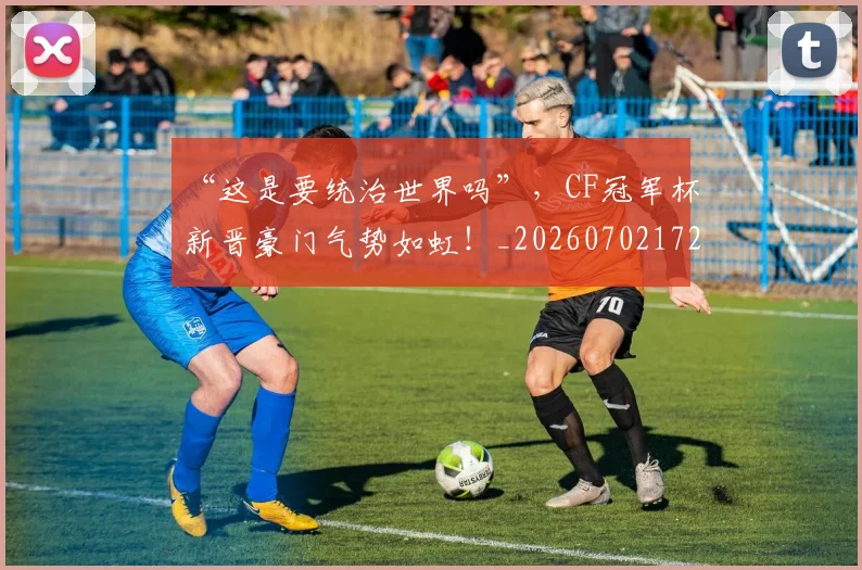 “这是要统治世界吗”,CF冠军杯新晋豪门气势如虹!_20260702172817_20260716180929
