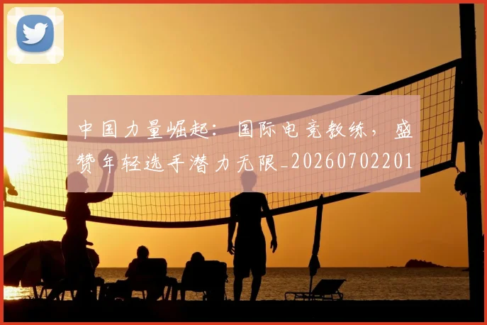 中国力量崛起：国际电竞教练，盛赞年轻选手潜力无限_20260702201632_20260715193629