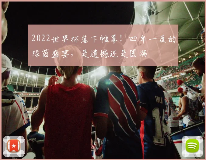 2022世界杯落下帷幕！四年一度的绿茵盛宴，是遗憾还是圆满
