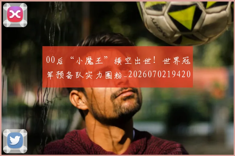 00后“小魔王”横空出世！世界冠军预备队实力圈粉_20260702194202