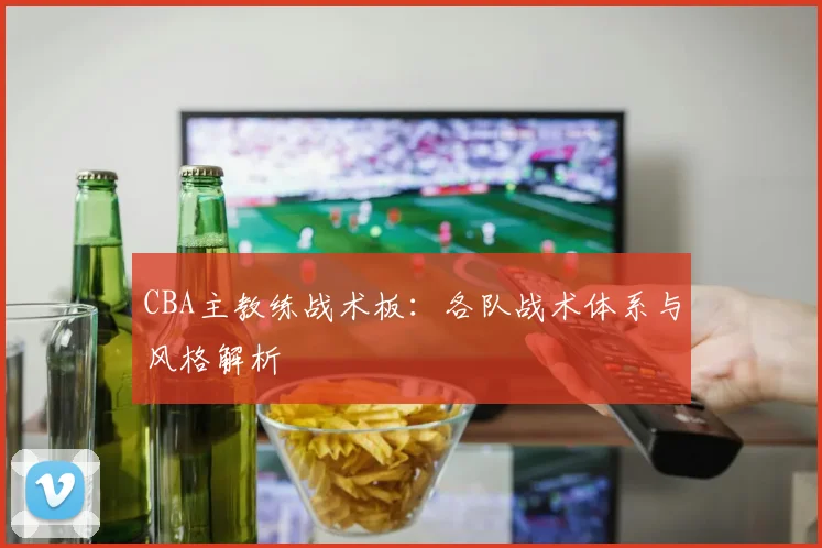 CBA主教练战术板：各队战术体系与风格解析