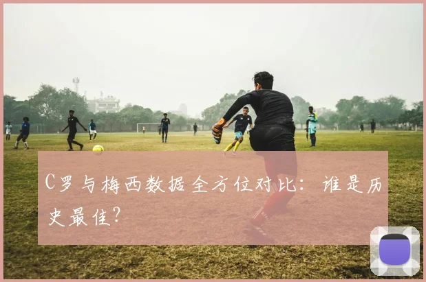 C罗与梅西数据全方位对比：谁是历史最佳？