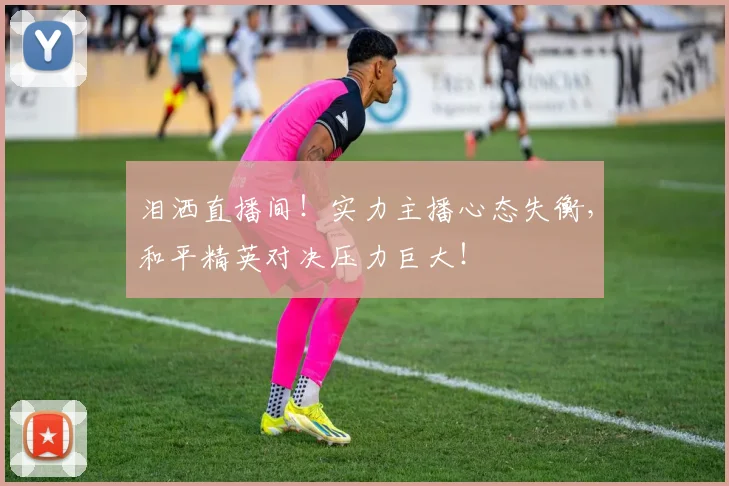泪洒直播间!实力主播心态失衡,和平精英对决压力巨大!