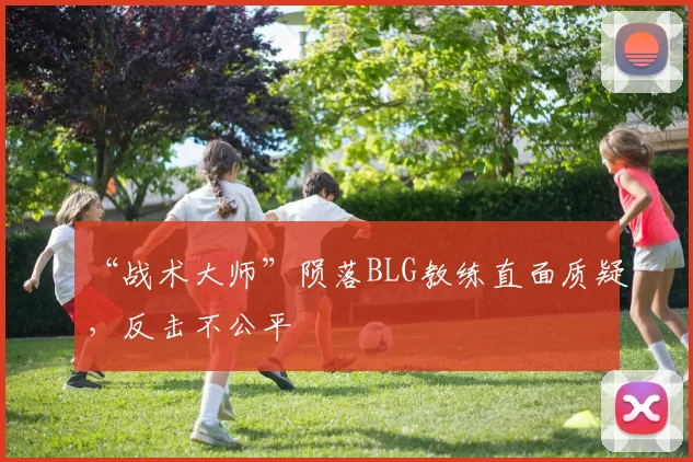“战术大师”陨落BLG教练直面质疑，反击不公平