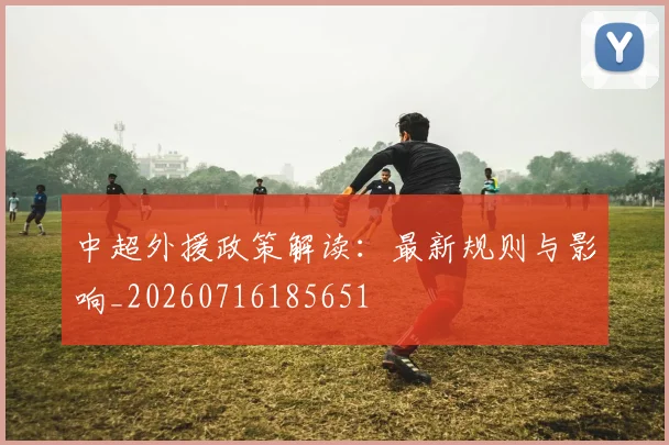 中超外援政策解读：最新规则与影响_20260716185651