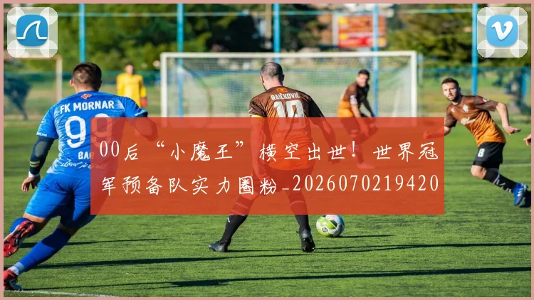 00后“小魔王”横空出世！世界冠军预备队实力圈粉_20260702194202