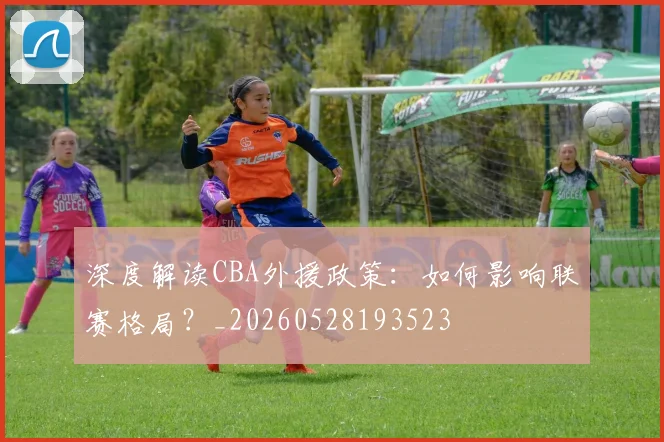 深度解读CBA外援政策：如何影响联赛格局？_20260528193523