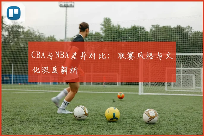 CBA与NBA差异对比：联赛风格与文化深度解析