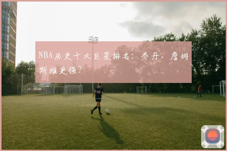 NBA历史十大巨星排名：乔丹、詹姆斯谁更强？