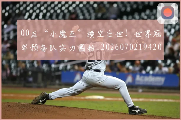 00后“小魔王”横空出世！世界冠军预备队实力圈粉_20260702194202