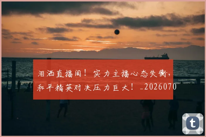 泪洒直播间！实力主播心态失衡，和平精英对决压力巨大！_20260707154238_20260801173739
